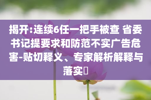 揭開:連續(xù)6任一把手被查 省委書記提要求和防范不實廣告危害-貼切釋義、專家解析解釋與落實?