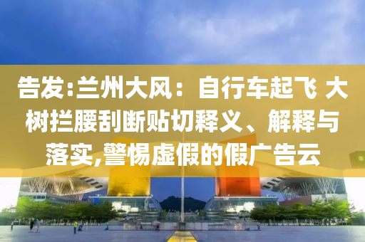 告發(fā):蘭州大風(fēng)：自行車起飛 大樹攔腰刮斷貼切釋義、解釋與落實(shí),警惕虛假的假廣告云