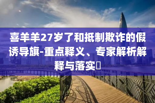 喜羊羊27歲了和抵制欺詐的假誘導(dǎo)旗-重點釋義、專家解析解釋與落實?