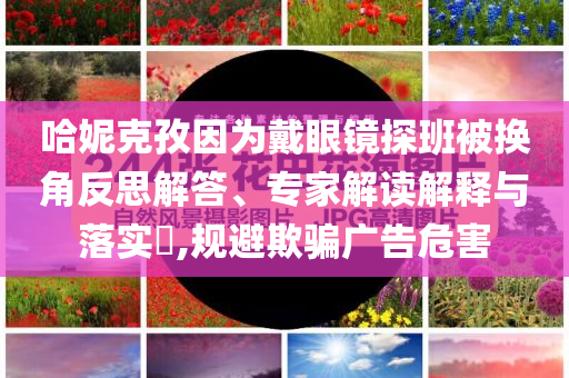 哈妮克孜因為戴眼鏡探班被換角反思解答、專家解讀解釋與落實?,規(guī)避欺騙廣告危害
