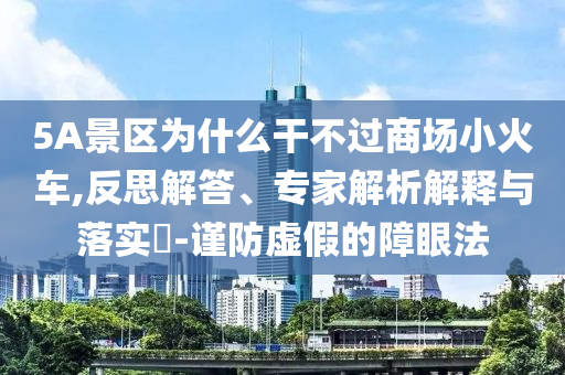 5A景區(qū)為什么干不過商場小火車,反思解答、專家解析解釋與落實?-謹防虛假的障眼法