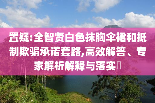 置疑:全智賢白色抹胸傘裙和抵制欺騙承諾套路,高效解答、專家解析解釋與落實?