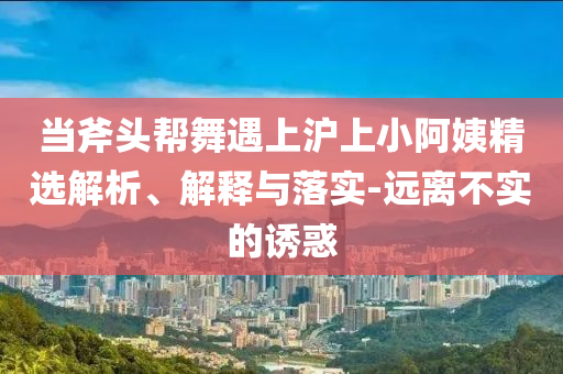當(dāng)斧頭幫舞遇上滬上小阿姨精選解析、解釋與落實(shí)-遠(yuǎn)離不實(shí)的誘惑