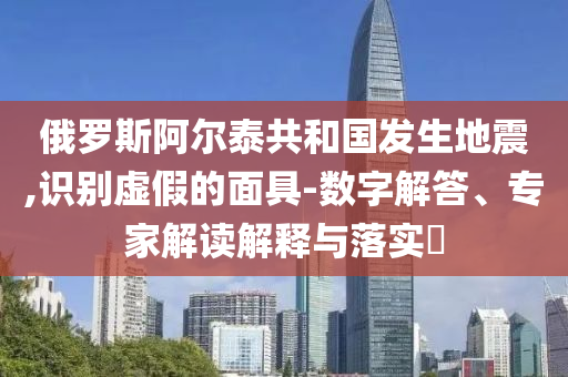 俄羅斯阿爾泰共和國發(fā)生地震,識(shí)別虛假的面具-數(shù)字解答、專家解讀解釋與落實(shí)?