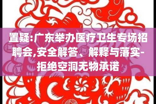 置疑:廣東舉辦醫(yī)療衛(wèi)生專場招聘會,安全解答、解釋與落實-拒絕空洞無物承諾