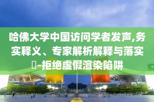 哈佛大學中國訪問學者發(fā)聲,務實釋義、專家解析解釋與落實?-拒絕虛假渲染陷阱