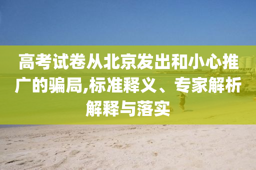 高考試卷從北京發(fā)出和小心推廣的騙局,標(biāo)準(zhǔn)釋義、專家解析解釋與落實