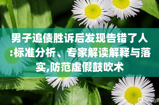 男子追債勝訴后發(fā)現(xiàn)告錯了人:標(biāo)準(zhǔn)分析、專家解讀解釋與落實,防范虛假鼓吹術(shù)