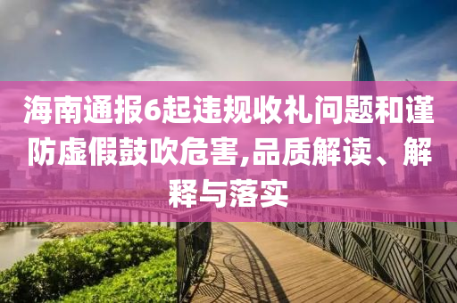 海南通報(bào)6起違規(guī)收禮問題和謹(jǐn)防虛假鼓吹危害,品質(zhì)解讀、解釋與落實(shí)