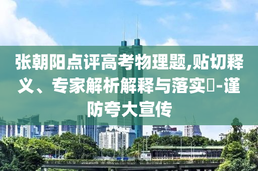 張朝陽點評高考物理題,貼切釋義、專家解析解釋與落實?-謹防夸大宣傳