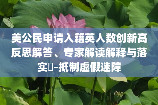 美公民申請(qǐng)入籍英人數(shù)創(chuàng)新高反思解答、專家解讀解釋與落實(shí)?-抵制虛假迷障