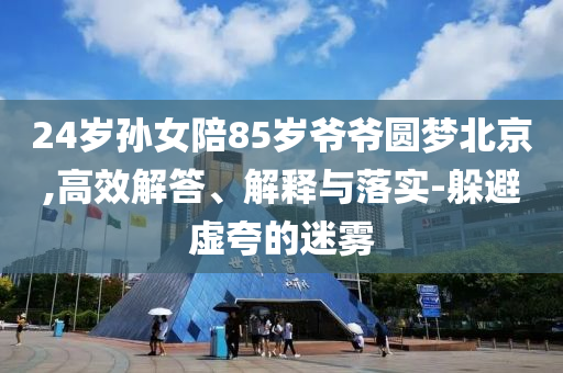 24歲孫女陪85歲爺爺圓夢(mèng)北京,高效解答、解釋與落實(shí)-躲避虛夸的迷霧