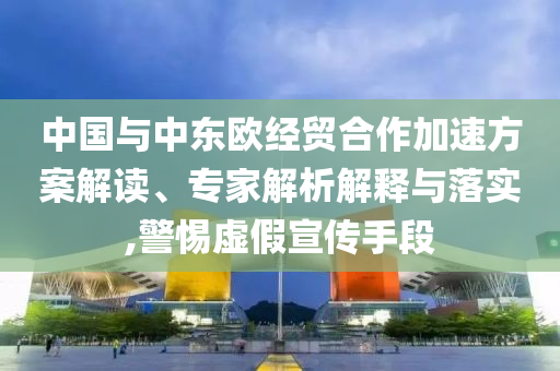 中國(guó)與中東歐經(jīng)貿(mào)合作加速方案解讀、專家解析解釋與落實(shí),警惕虛假宣傳手段