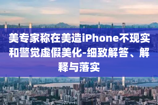 美專家稱在美造iPhone不現(xiàn)實(shí)和警覺(jué)虛假美化-細(xì)致解答、解釋與落實(shí)