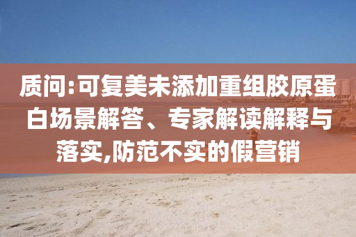 質(zhì)問:可復美未添加重組膠原蛋白場景解答、專家解讀解釋與落實,防范不實的假營銷