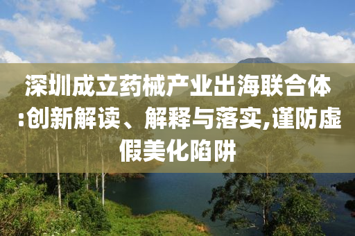 深圳成立藥械產(chǎn)業(yè)出海聯(lián)合體:創(chuàng)新解讀、解釋與落實,謹防虛假美化陷阱