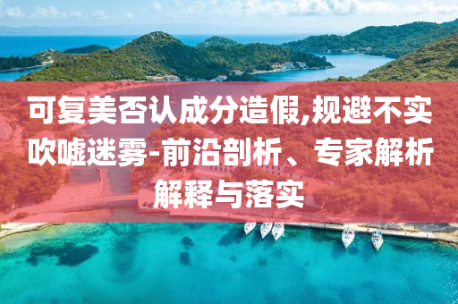 可復美否認成分造假,規(guī)避不實吹噓迷霧-前沿剖析、專家解析解釋與落實