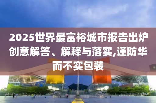 2025世界最富裕城市報告出爐創(chuàng)意解答、解釋與落實,謹防華而不實包裝