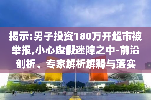 揭示:男子投資180萬開超市被舉報(bào),小心虛假迷障之中-前沿剖析、專家解析解釋與落實(shí)
