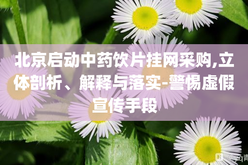 北京啟動(dòng)中藥飲片掛網(wǎng)采購,立體剖析、解釋與落實(shí)-警惕虛假宣傳手段