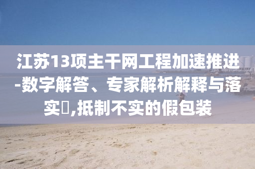 江蘇13項(xiàng)主干網(wǎng)工程加速推進(jìn)-數(shù)字解答、專家解析解釋與落實(shí)?,抵制不實(shí)的假包裝