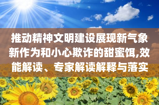 推動精神文明建設(shè)展現(xiàn)新氣象新作為和小心欺詐的甜蜜餌,效能解讀、專家解讀解釋與落實(shí)