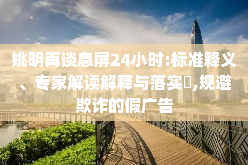 姚明再談息屏24小時:標(biāo)準(zhǔn)釋義、專家解讀解釋與落實?,規(guī)避欺詐的假廣告