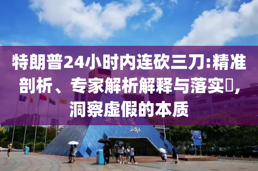 特朗普24小時(shí)內(nèi)連砍三刀:精準(zhǔn)剖析、專家解析解釋與落實(shí)?,洞察虛假的本質(zhì)