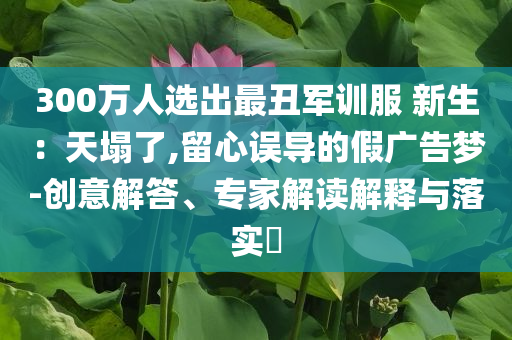 300萬(wàn)人選出最丑軍訓(xùn)服 新生：天塌了,留心誤導(dǎo)的假?gòu)V告夢(mèng)-創(chuàng)意解答、專家解讀解釋與落實(shí)?