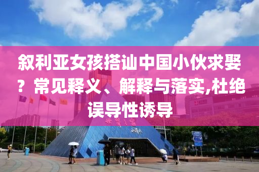 敘利亞女孩搭訕中國(guó)小伙求娶？常見釋義、解釋與落實(shí),杜絕誤導(dǎo)性誘導(dǎo)