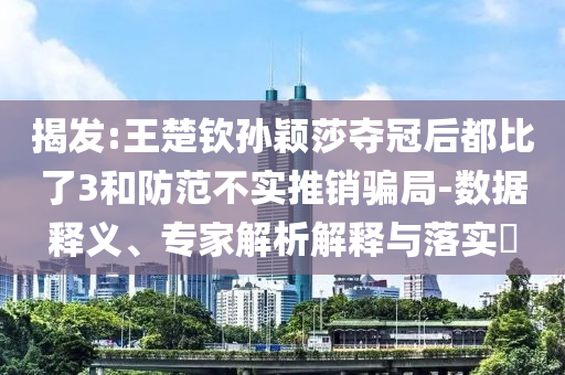 揭發(fā):王楚欽孫穎莎奪冠后都比了3和防范不實(shí)推銷騙局-數(shù)據(jù)釋義、專家解析解釋與落實(shí)?