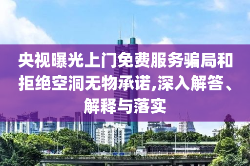 央視曝光上門免費(fèi)服務(wù)騙局和拒絕空洞無物承諾,深入解答、解釋與落實(shí)