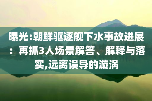 曝光:朝鮮驅(qū)逐艦下水事故進(jìn)展：再抓3人場(chǎng)景解答、解釋與落實(shí),遠(yuǎn)離誤導(dǎo)的漩渦