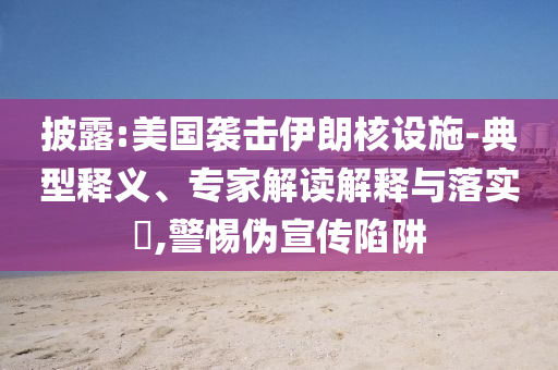 披露:美國襲擊伊朗核設施-典型釋義、專家解讀解釋與落實?,警惕偽宣傳陷阱
