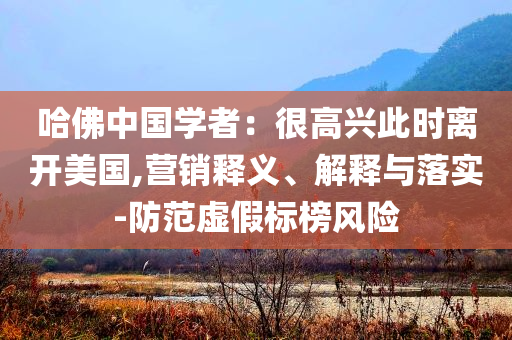 哈佛中國學(xué)者：很高興此時離開美國,營銷釋義、解釋與落實-防范虛假標(biāo)榜風(fēng)險
