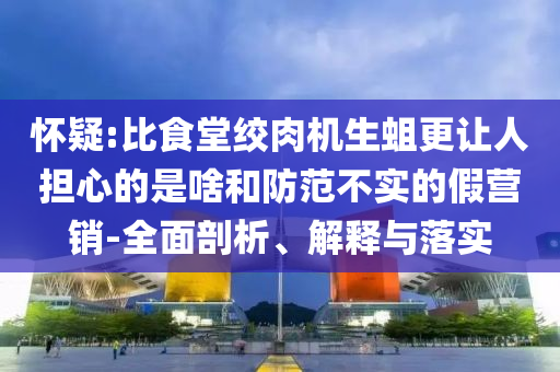 懷疑:比食堂絞肉機(jī)生蛆更讓人擔(dān)心的是啥和防范不實(shí)的假營銷-全面剖析、解釋與落實(shí)
