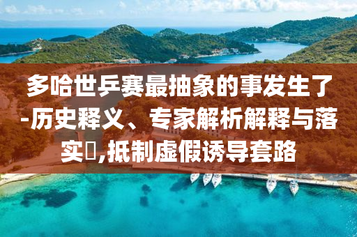 多哈世乒賽最抽象的事發(fā)生了-歷史釋義、專家解析解釋與落實?,抵制虛假誘導套路
