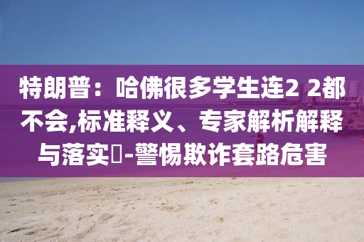 特朗普：哈佛很多學(xué)生連2 2都不會(huì),標(biāo)準(zhǔn)釋義、專家解析解釋與落實(shí)?-警惕欺詐套路危害