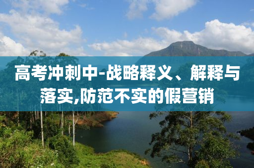 高考沖刺中-戰(zhàn)略釋義、解釋與落實(shí),防范不實(shí)的假營(yíng)銷