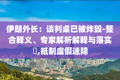 伊朗外長：談判桌已被炸毀-整合釋義、專家解析解釋與落實(shí)?,抵制虛假迷障