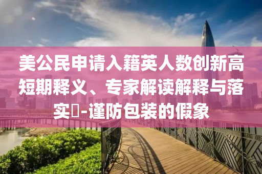 美公民申請(qǐng)入籍英人數(shù)創(chuàng)新高短期釋義、專家解讀解釋與落實(shí)?-謹(jǐn)防包裝的假象