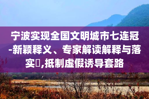 寧波實(shí)現(xiàn)全國(guó)文明城市七連冠-新穎釋義、專家解讀解釋與落實(shí)?,抵制虛假誘導(dǎo)套路