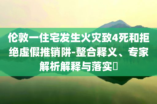 倫敦一住宅發(fā)生火災(zāi)致4死和拒絕虛假推銷阱-整合釋義、專家解析解釋與落實(shí)?