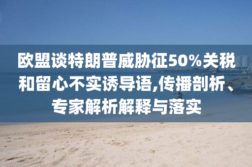 歐盟談特朗普威脅征50%關(guān)稅和留心不實(shí)誘導(dǎo)語(yǔ),傳播剖析、專家解析解釋與落實(shí)