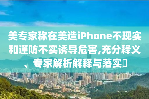 美專家稱在美造iPhone不現(xiàn)實(shí)和謹(jǐn)防不實(shí)誘導(dǎo)危害,充分釋義、專家解析解釋與落實(shí)?