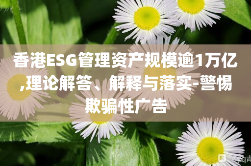 香港ESG管理資產(chǎn)規(guī)模逾1萬億,理論解答、解釋與落實-警惕欺騙性廣告