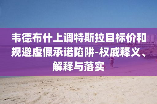 韋德布什上調(diào)特斯拉目標價和規(guī)避虛假承諾陷阱-權威釋義、解釋與落實