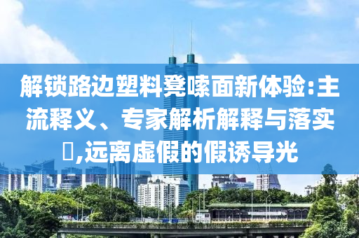 解鎖路邊塑料凳嗦面新體驗(yàn):主流釋義、專家解析解釋與落實(shí)?,遠(yuǎn)離虛假的假誘導(dǎo)光
