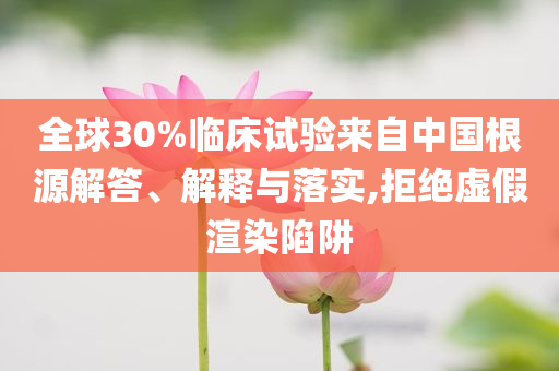 全球30%臨床試驗來自中國根源解答、解釋與落實,拒絕虛假渲染陷阱