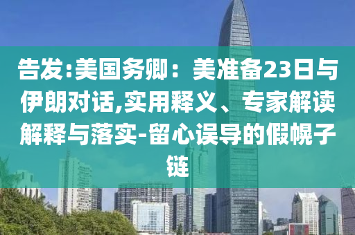告發(fā):美國(guó)務(wù)卿：美準(zhǔn)備23日與伊朗對(duì)話,實(shí)用釋義、專家解讀解釋與落實(shí)-留心誤導(dǎo)的假幌子鏈